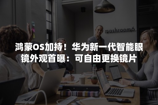 鸿蒙OS加持！华为新一代智能眼镜外观首曝：可自由更换镜片