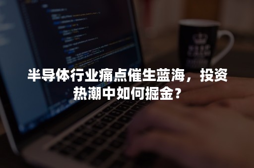 半导体行业痛点催生蓝海，投资热潮中如何掘金？