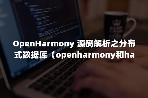 OpenHarmony 源码解析之分布式数据库（openharmony和harmonyos）