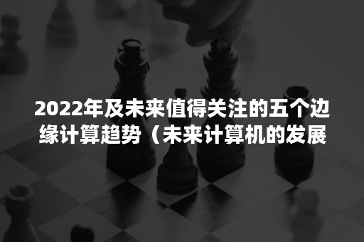 2022年及未来值得关注的五个边缘计算趋势（未来计算机的发展趋向于）