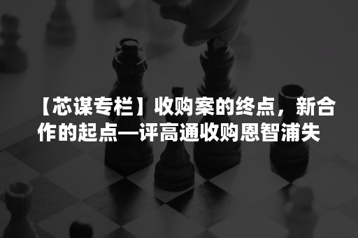 【芯谋专栏】收购案的终点，新合作的起点—评高通收购恩智浦失败及对中国的影响