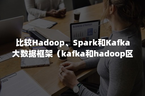 比较Hadoop、Spark和Kafka大数据框架（kafka和hadoop区别）