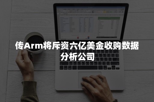 传Arm将斥资六亿美金收购数据分析公司