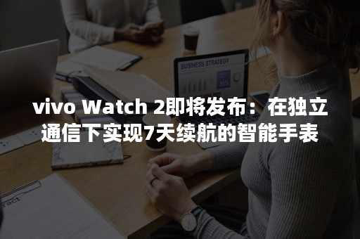 vivo Watch 2即将发布：在独立通信下实现7天续航的智能手表