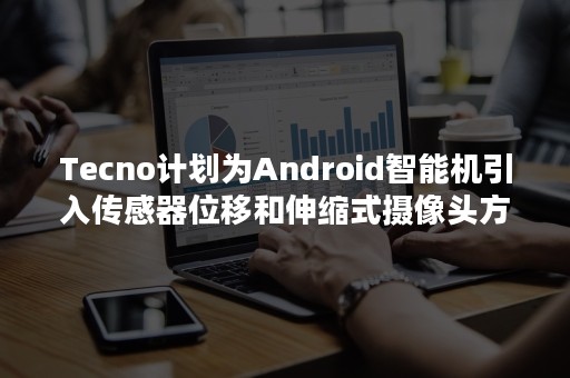 Tecno计划为Android智能机引入传感器位移和伸缩式摄像头方案