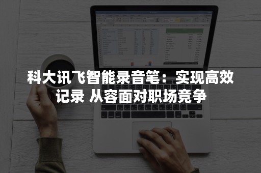 科大讯飞智能录音笔：实现高效记录 从容面对职场竞争