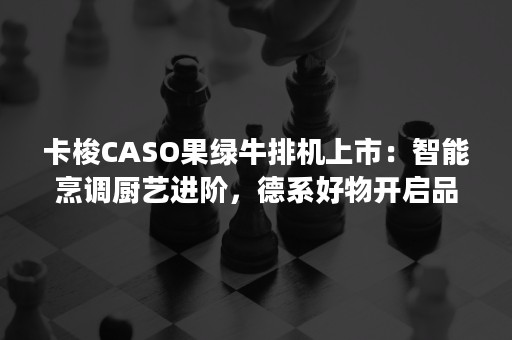 卡梭CASO果绿牛排机上市：智能烹调厨艺进阶，德系好物开启品质生活