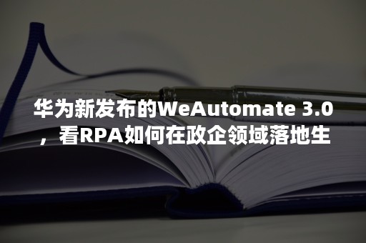 华为新发布的WeAutomate 3.0，看RPA如何在政企领域落地生长