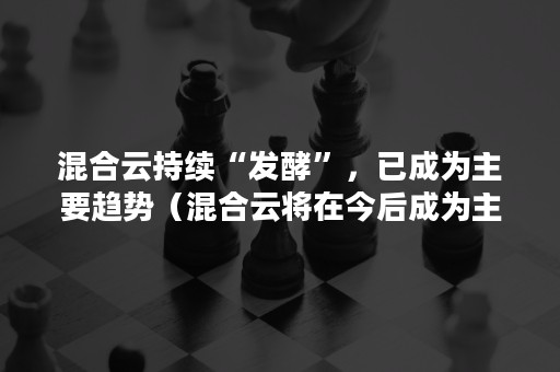 混合云持续“发酵”，已成为主要趋势（混合云将在今后成为主流趋势）