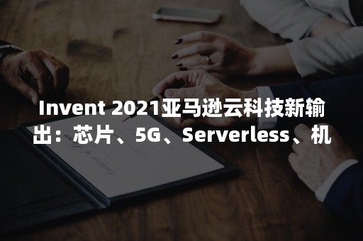 Invent 2021亚马逊云科技新输出：芯片、5G、Serverless、机器学习、大机迁移……（invent和create的区别）