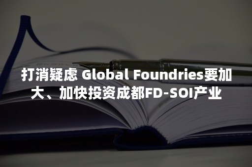 打消疑虑 Global Foundries要加大、加快投资成都FD-SOI产业