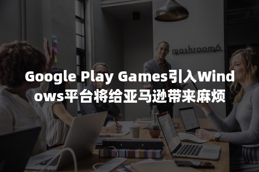 Google Play Games引入Windows平台将给亚马逊带来麻烦