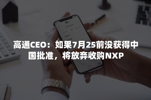 高通CEO：如果7月25前没获得中国批准，将放弃收购NXP