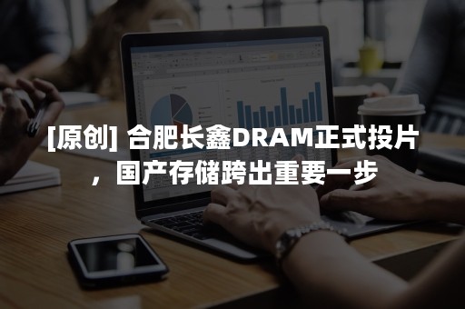 [原创] 合肥长鑫DRAM正式投片，国产存储跨出重要一步