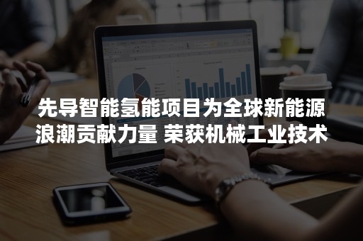 先导智能氢能项目为全球新能源浪潮贡献力量 荣获机械工业技术一等奖