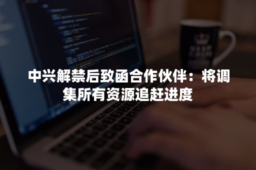 中兴解禁后致函合作伙伴：将调集所有资源追赶进度