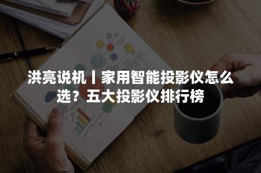 洪亮说机丨家用智能投影仪怎么选？五大投影仪排行榜