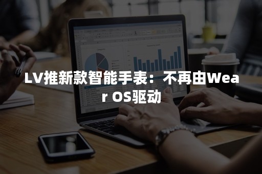 LV推新款智能手表：不再由Wear OS驱动