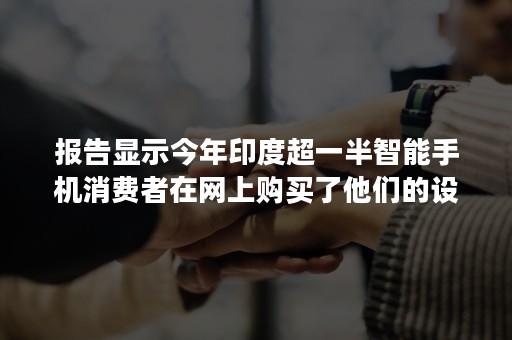 报告显示今年印度超一半智能手机消费者在网上购买了他们的设备