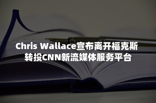 Chris Wallace宣布离开福克斯 转投CNN新流媒体服务平台