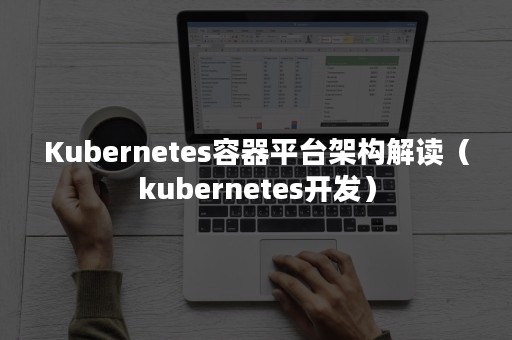 Kubernetes容器平台架构解读（kubernetes开发）