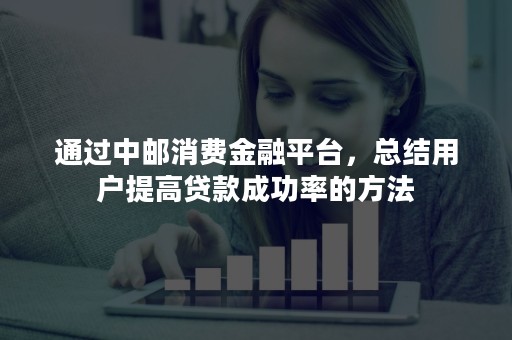 通过中邮消费金融平台，总结用户提高贷款成功率的方法