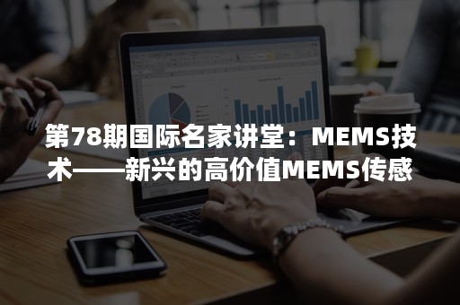 第78期国际名家讲堂：MEMS技术——新兴的高价值MEMS传感器和器件:现在和未来发展趋势