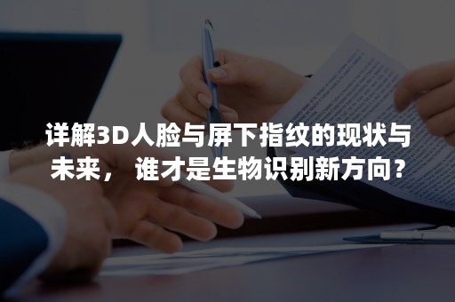 详解3D人脸与屏下指纹的现状与未来， 谁才是生物识别新方向？