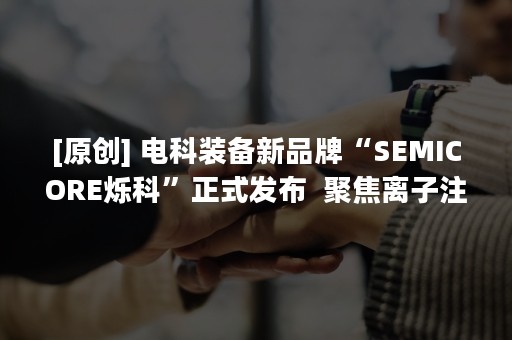 [原创] 电科装备新品牌“SEMICORE烁科”正式发布  聚焦离子注入机和CMP设备