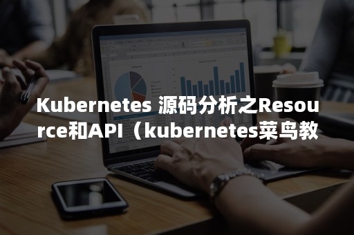 Kubernetes 源码分析之Resource和API（kubernetes菜鸟教程）