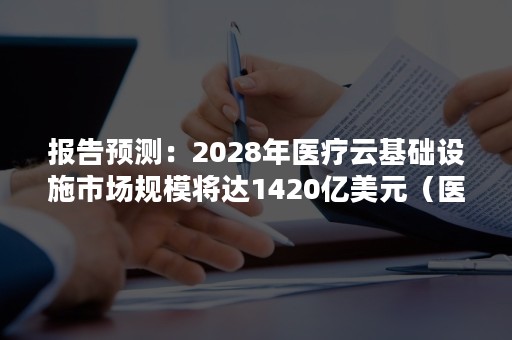 报告预测：2028年医疗云基础设施市场规模将达1420亿美元（医疗行业云发展趋势）