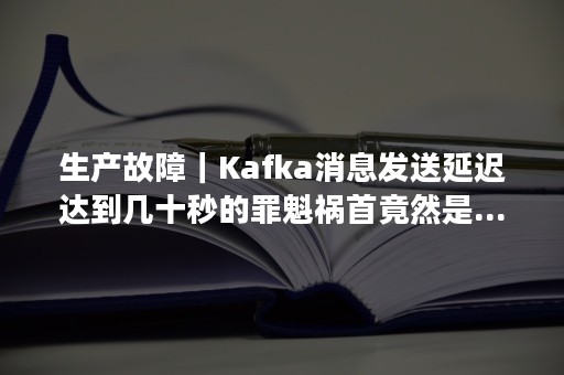 生产故障｜Kafka消息发送延迟达到几十秒的罪魁祸首竟然是...（kafka延迟消息队列）