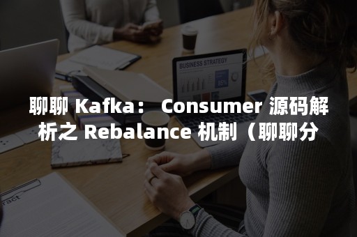 聊聊 Kafka： Consumer 源码解析之 Rebalance 机制（聊聊分手和断联背后的哲学）