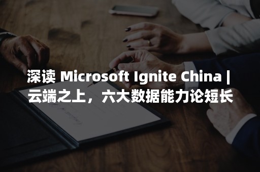 深读 Microsoft Ignite China | 云端之上，六大数据能力论短长（深读君视频大全 视频）