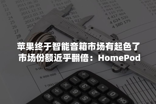 苹果终于智能音箱市场有起色了 市场份额近乎翻倍：HomePod降价功劳