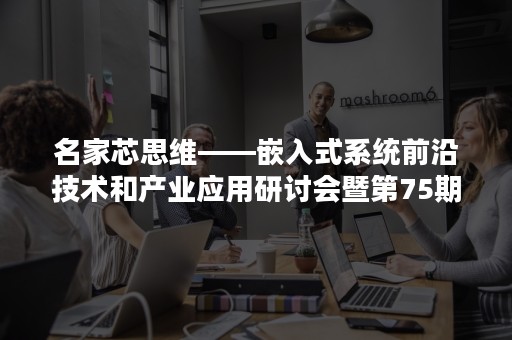 名家芯思维——嵌入式系统前沿技术和产业应用研讨会暨第75期国际名家讲堂