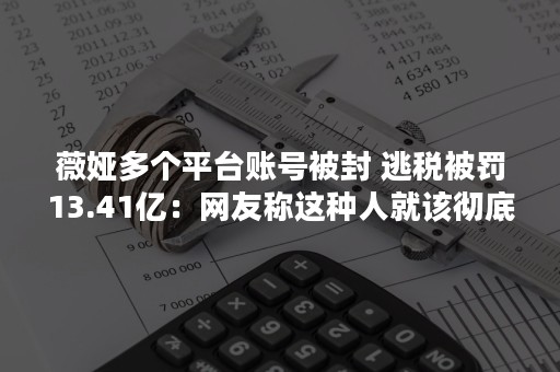 薇娅多个平台账号被封 逃税被罚13.41亿：网友称这种人就该彻底封杀