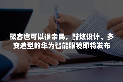 极客也可以很亲民，酷炫设计、多变造型的华为智能眼镜即将发布