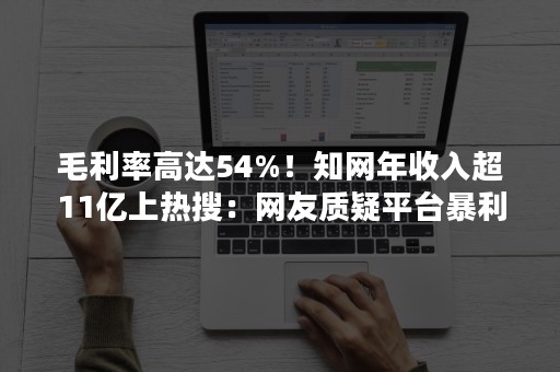 毛利率高达54%！知网年收入超11亿上热搜：网友质疑平台暴利不合理