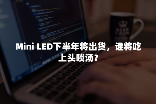 Mini LED下半年将出货，谁将吃上头啖汤？