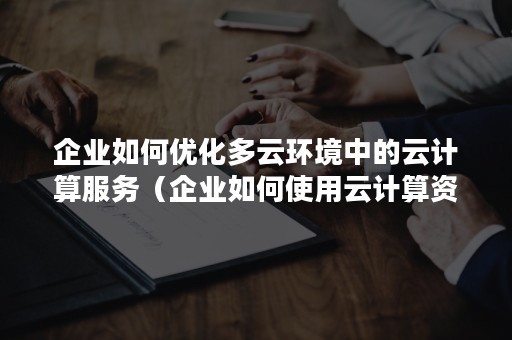 企业如何优化多云环境中的云计算服务（企业如何使用云计算资源服务）