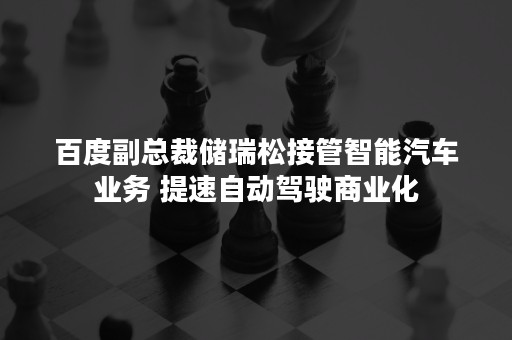 百度副总裁储瑞松接管智能汽车业务 提速自动驾驶商业化