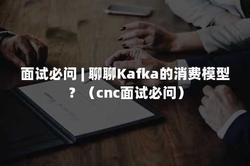 面试必问 | 聊聊Kafka的消费模型？（cnc面试必问）