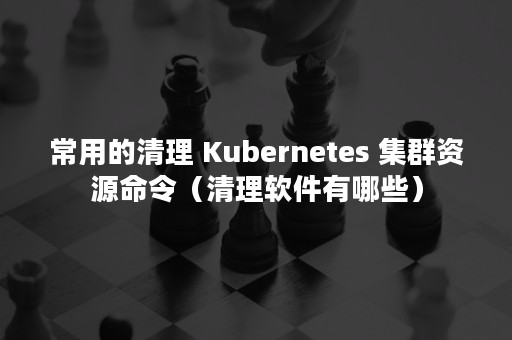 常用的清理 Kubernetes 集群资源命令（清理软件有哪些）