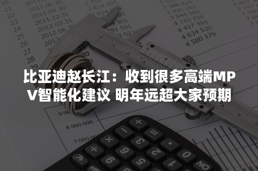 比亚迪赵长江：收到很多高端MPV智能化建议 明年远超大家预期