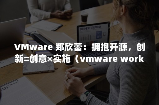 VMware 郑欣蕾：拥抱开源，创新=创意×实施（vmware workstation16 密钥）