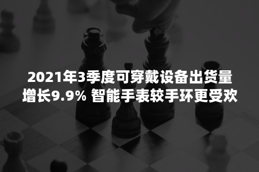 2021年3季度可穿戴设备出货量增长9.9% 智能手表较手环更受欢迎