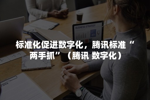 标准化促进数字化，腾讯标准“两手抓”（腾讯 数字化）