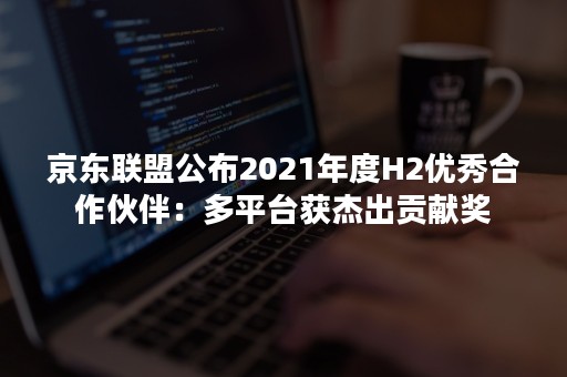 京东联盟公布2021年度H2优秀合作伙伴：多平台获杰出贡献奖