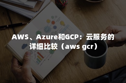 AWS、Azure和GCP：云服务的详细比较（aws gcr）